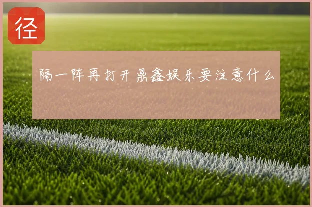 隔一阵再打开鼎鑫娱乐要注意什么
