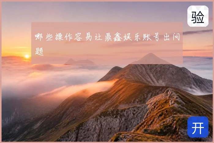 哪些操作容易让鼎鑫娱乐账号出问题